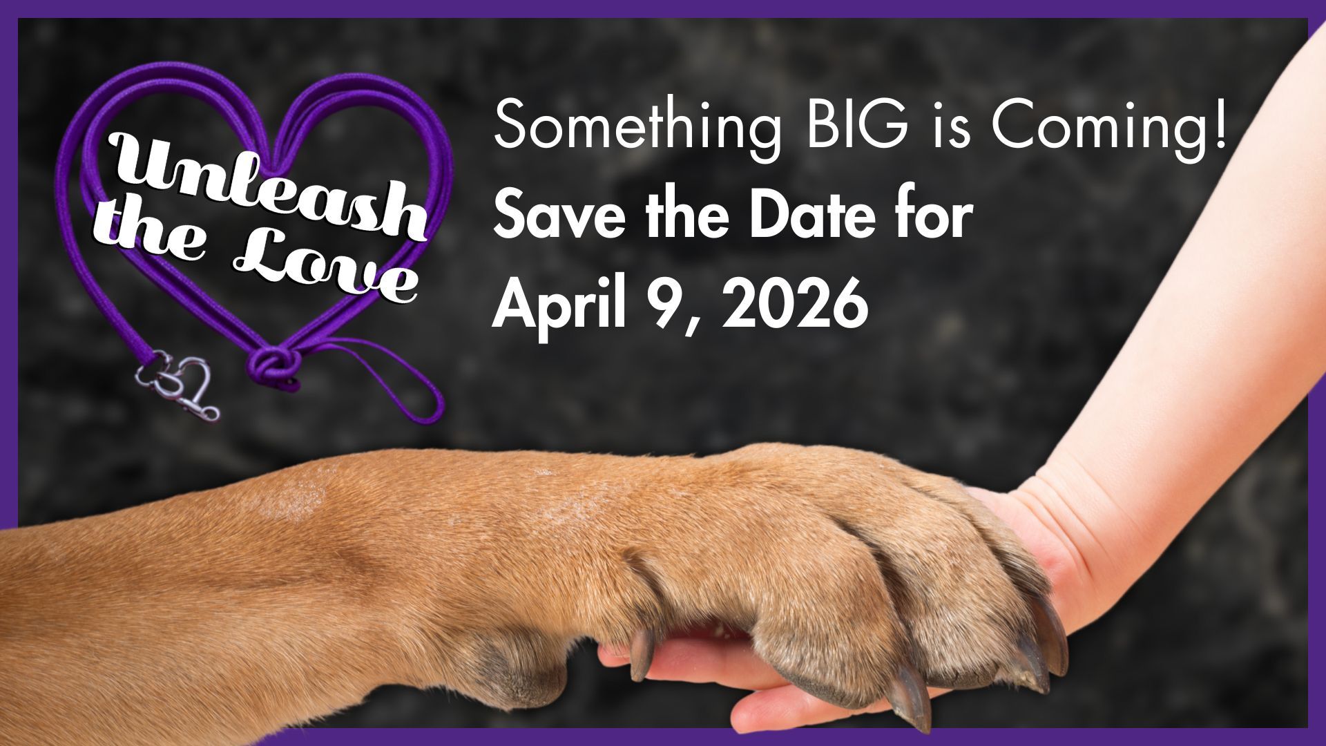 Unleash the love. Something BIG is coming! Save the date for April 9, 2026. Image of dog's paw resting in a child's hand.